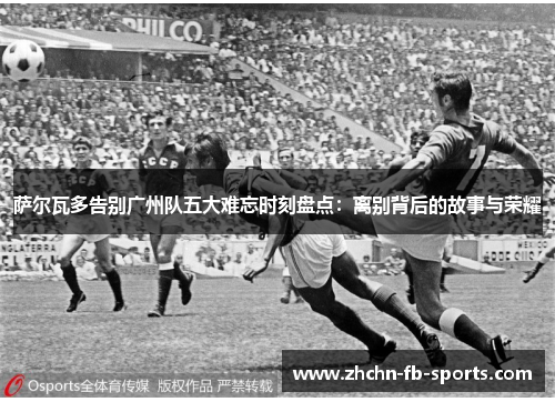 萨尔瓦多告别广州队五大难忘时刻盘点：离别背后的故事与荣耀