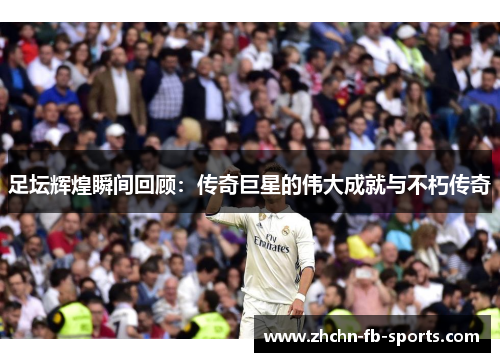 足坛辉煌瞬间回顾：传奇巨星的伟大成就与不朽传奇